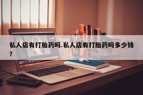 药流药使用私人店有打胎药吗.私人店有打胎药吗多少钱？