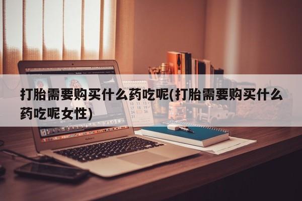 药流药使用打胎需要购买什么药吃呢(打胎需要购买什么药吃呢女性)
