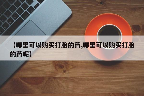 药流药使用【哪里可以购买打胎的药,哪里可以购买打胎的药呢】