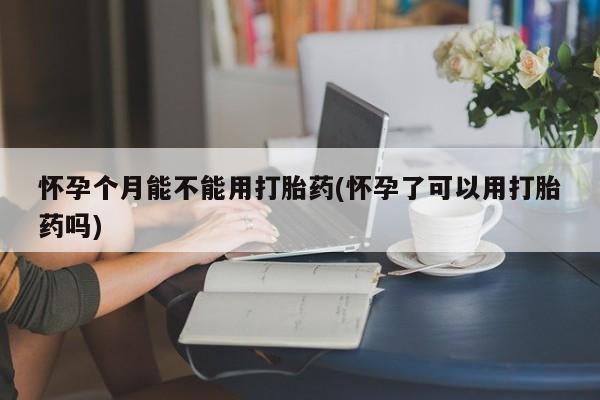 药流药使用怀孕个月能不能用打胎药(怀孕了可以用打胎药吗)