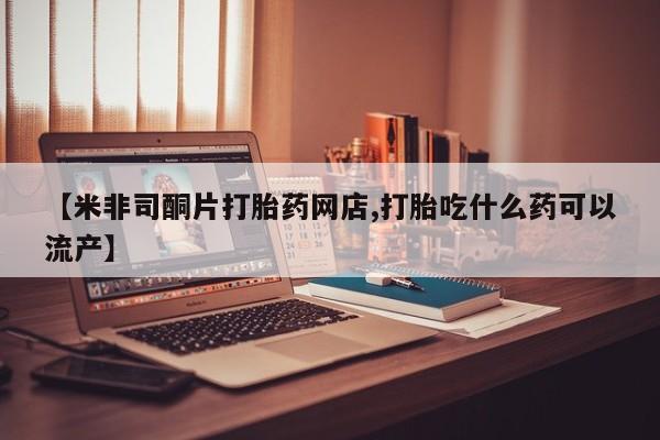 药流药使用【米非司酮片打胎药网店,打胎吃什么药可以流产】